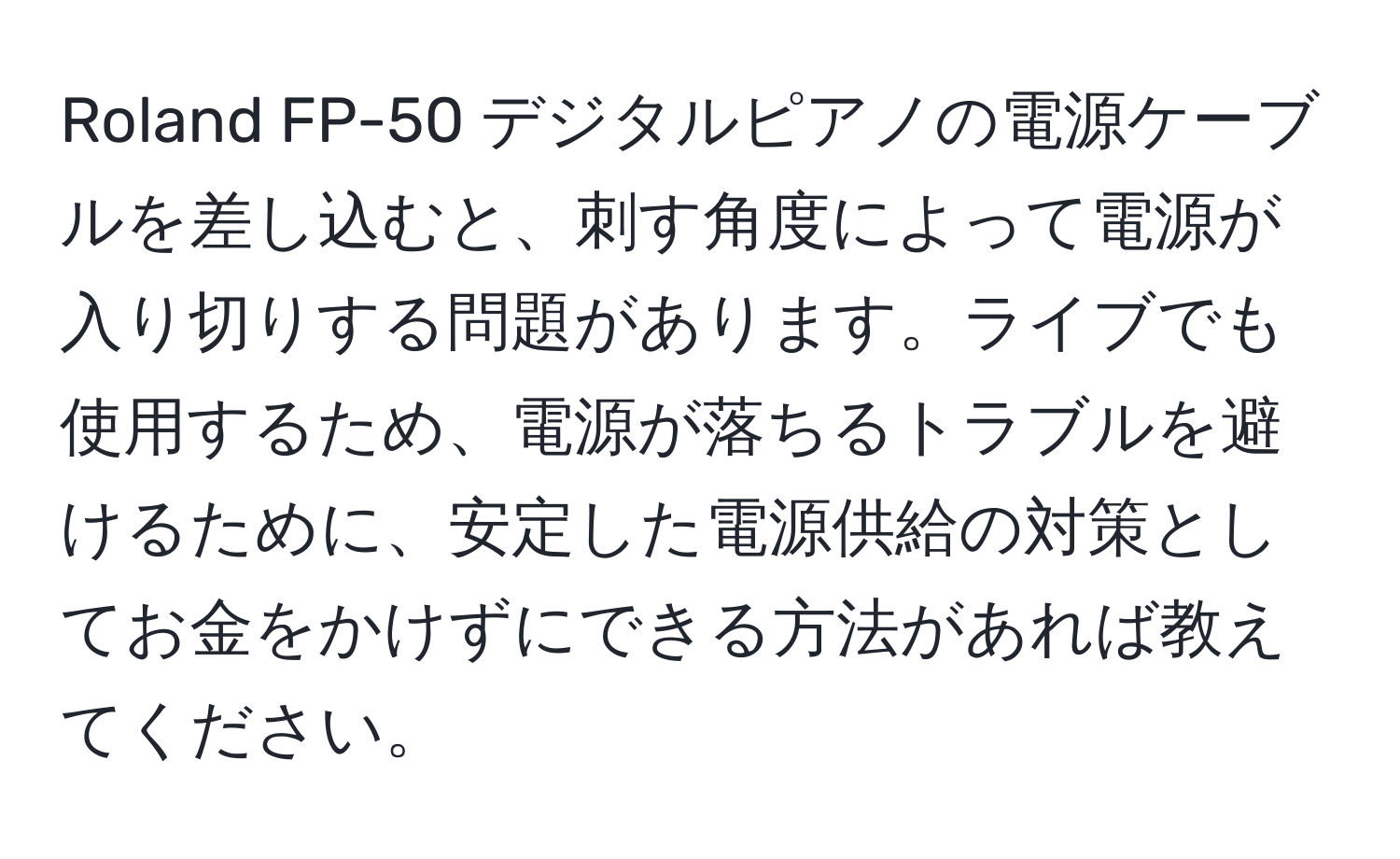 Roland FP-50 デジタルピアノの電源ケーブルを差し込むと、刺す角度によって電源が入り切りする問題があります。ライブでも使用するため、電源が落ちるトラブルを避けるために、安定した電源供給の対策としてお金をかけずにできる方法があれば教えてください。