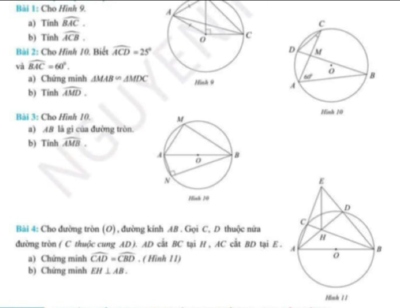 Cho Hình 9.
a) Tính widehat BAC.
b) Tính widehat ACB.
Bài 2: Cho Hình 10. Biết widehat ACD=25°
và widehat BAC=60°.
a) Chứng minh △ MAB∽ △ MDC
b) Tính widehat AMD.
Bài 3: Cho Hình 10.
a) AB là gi của đường tròn.
b) Tinh widehat AMB.
Bài 4: Cho đường tròn (O) , đường kính AB . Gọi C, D thuộc nửa
đường tròn ( C thuộc cung AD). AD cắt BC tại H, AC cắt BD tại E. 
a) Chứng minh widehat CAD=widehat CBD. ( Hình 11)
b) Chứng minh EH⊥ AB.