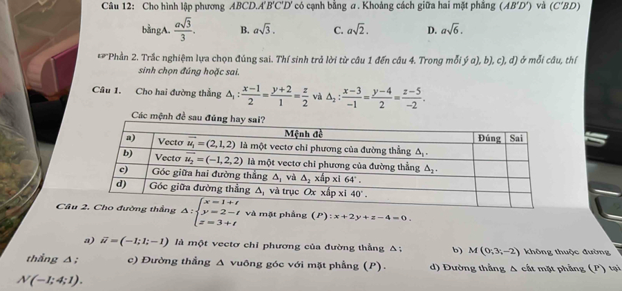 Cho hình lập phương ABCD.''' B'C'D' có cạnh bằng a. Khoảng cách giữa hai mặt phẳng (AB'D') và (C'BD)
bằngA.  asqrt(3)/3 . B. asqrt(3). C. asqrt(2). D. asqrt(6).
12° *Phần 2. Trắc nghiệm lựa chọn đúng sai. Thí sinh trả lời từ câu 1 đến câu 4. Trong mỗi ý α), b) c), d) ở mỗi câu, thí
sinh chọn đúng hoặc sai.
Câu 1. Cho hai đường thẳng △ _1: (x-1)/2 = (y+2)/1 = z/2  và △ _2: (x-3)/-1 = (y-4)/2 = (z-5)/-2 .
Các mệnh đề sau đ
Cầu △ :beginarrayl x=1+t y=2-t z=3+tendarray. và mặt phẳng (P):x+2y+z-4=0.
a) vector u=(-1;1;-1) là một vectơ chỉ phương của đường thẳng Δ; b) M(0;3;-2) không thuộc đường
thẳng △; c) Đường thẳng Δ vuông góc với mặt phẳng (P). d) Đường thẳng Δ cắt mặt phẳng (P) tại
N(-1;4;1).