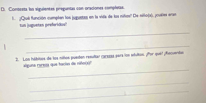 Contesta las siguientes preguntas con oraciones completas. 
1. ¿Qué función cumplen los juguetes en la vida de los niños? De niño(a), ¿cuáles eran 
tus juguetes preferidos? 
_ 
_ 
2. Los hábitos de los niños pueden resultar rarezas para los adultos. ¿Por qué? ¿Recuerdas 
_ 
alguna rareza que hacías de niño(a)? 
_ 
_