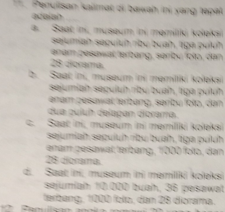 Penulisan kalimal oi bawah ini yang tepel
acalan
a. Saat in, museum ini memiliki koleka
sejumiah sepuluh rby buah, tiga puluh
enem pesawat terbang, senby folp, den
28 diorama.
b. Saat ini, museum ini memiliki koleksi
sejumiah sepuluh ribu buah, liga pulu
enam pesawal terbang, serbu folo, den
dua puluh delapan diorama.
C. Saat ini, museum ini memiliki koleksi
sejumiah sepuluh ribu buah, tiga puluh
enam pesawal terbang, 1000 folp, den
28 diorama.
d. Saat ini, museum ini memiliki koleksi
sejumlah 10.000 buah, 36 pesawat
terbang, 1000 folo, dan 28 diorama.