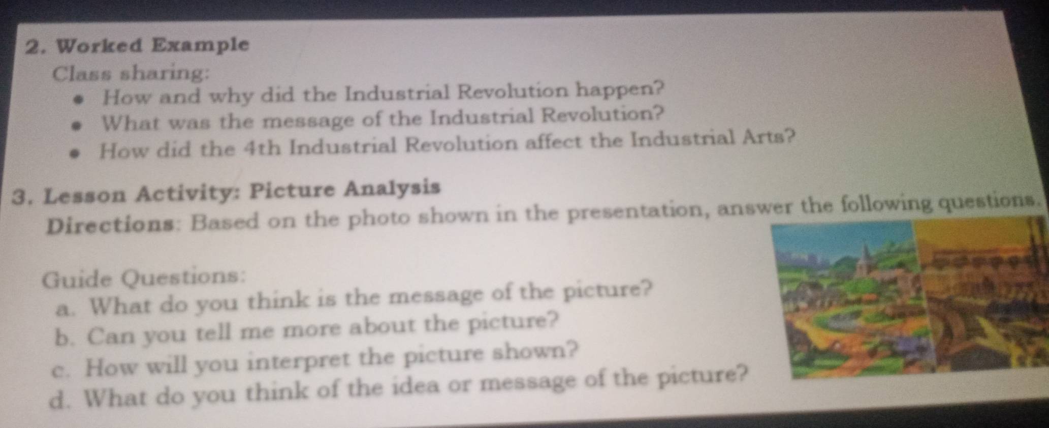 Worked Example 
Class sharing: 
How and why did the Industrial Revolution happen? 
What was the message of the Industrial Revolution? 
How did the 4th Industrial Revolution affect the Industrial Arts? 
3. Lesson Activity: Picture Analysis 
Directions: Based on the photo shown in the presentation, answer the following questions. 
Guide Questions: 
a. What do you think is the message of the picture? 
b. Can you tell me more about the picture? 
c. How will you interpret the picture shown? 
d. What do you think of the idea or message of the picture?