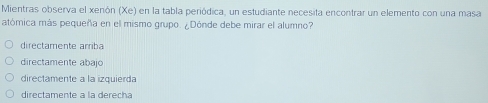 Mientras observa el xenón (Xe) en la tabla periódica, un estudiante necesita encontrar un elemento con una masa
atómica más pequeña en el mismo grupo. ¿Dónde debe mirar el alumno?
directamente arriba
directamente abajo
directamente a la izquierda
directamente à la derecha