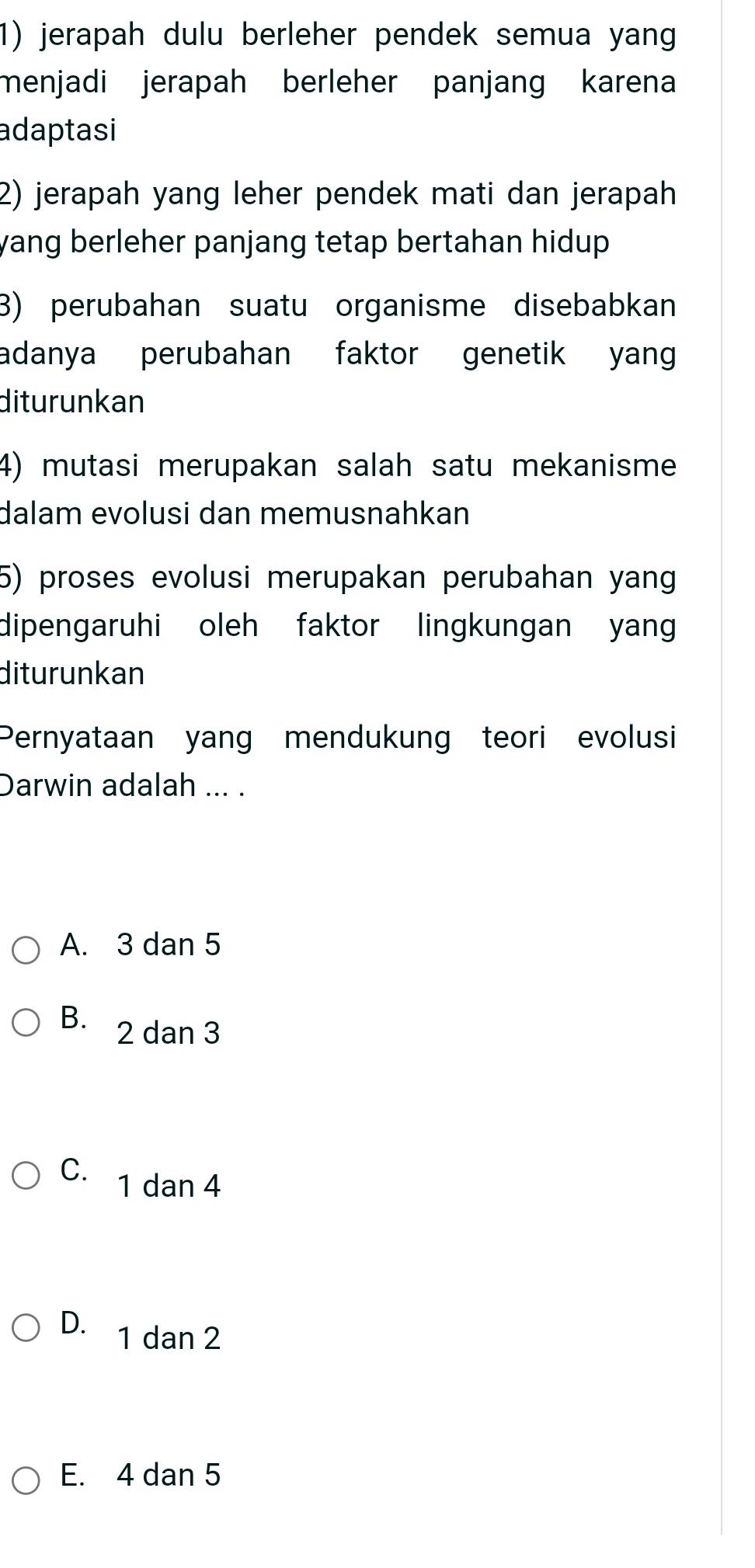 jerapah dulu berleher pendek semua yang
menjadi jerapah berleher panjang karena
adaptasi
2) jerapah yang leher pendek mati dan jerapah
yang berleher panjang tetap bertahan hidup .
3) perubahan suatu organisme disebabkan
adanya perubahan faktor genetik yan
diturunkan
4) mutasi merupakan salah satu mekanisme
dalam evolusi dan memusnahkan
5) proses evolusi merupakan perubahan yang
dipengaruhi oleh faktor lingkungan yang
diturunkan
Pernyataan yang mendukung teori evolusi
Darwin adalah ... .
A. 3 dan 5
B. 2 dan 3
C. 1 dan 4
D. 1 dan 2
E. 4 dan 5