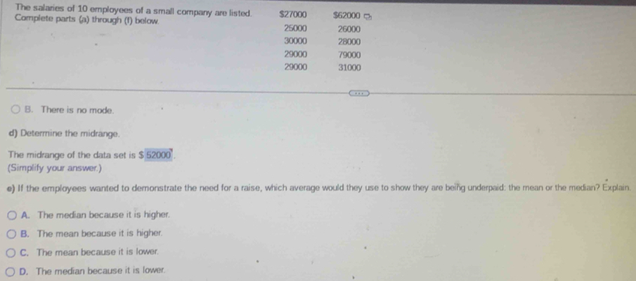 The salaries of 10 employees of a small company are listed.
Complete parts (a) through (f) below. $27000 $62000
25000 26000
30000 28000
29000 79000
29000 31000
B. There is no mode.
d) Determine the midrange.
The midrange of the data set is $ 52000
(Simplify your answer.)
e) If the employees wanted to demonstrate the need for a raise, which average would they use to show they are being underpaid: the mean or the median? Explain.
A. The median because it is higher.
B. The mean because it is higher.
C. The mean because it is lower.
D. The median because it is lower.