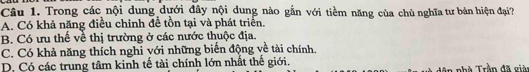 Trong các nội dung dựới đây nội dung nào gắn với tiềm năng của chủ nghĩa tư bản hiện đại?
A. Có khả năng điều chỉnh để tồn tại và phát triển.
B. Có ưu thế về thị trường ở các nước thuộc địa.
C. Có khả năng thích nghi với những biến động về tài chính.
D. Có các trung tâm kinh tế tài chính lớn nhất thế giới.
dân nhà Trần đã già: