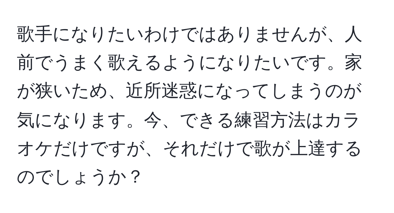 歌手になりたいわけではありませんが、人前でうまく歌えるようになりたいです。家が狭いため、近所迷惑になってしまうのが気になります。今、できる練習方法はカラオケだけですが、それだけで歌が上達するのでしょうか？