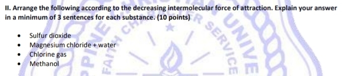 Arrange the following according to the decreasing intermolecular force of attraction. Explain your answer
in a minimum of 3 sentences for each substance. (10 points)
Sulfur dioxide
Magnesium chloride + water
Chlorine gas
Methanol