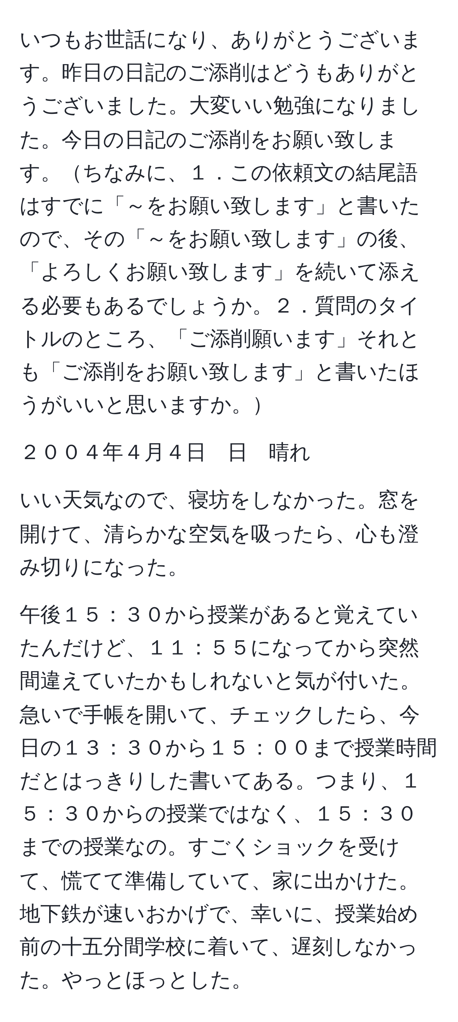 いつもお世話になり、ありがとうございます。昨日の日記のご添削はどうもありがとうございました。大変いい勉強になりました。今日の日記のご添削をお願い致します。ちなみに、１．この依頼文の結尾語はすでに「～をお願い致します」と書いたので、その「～をお願い致します」の後、「よろしくお願い致します」を続いて添える必要もあるでしょうか。２．質問のタイトルのところ、「ご添削願います」それとも「ご添削をお願い致します」と書いたほうがいいと思いますか。

２００４年４月４日　日　晴れ

いい天気なので、寝坊をしなかった。窓を開けて、清らかな空気を吸ったら、心も澄み切りになった。

午後１５：３０から授業があると覚えていたんだけど、１１：５５になってから突然間違えていたかもしれないと気が付いた。急いで手帳を開いて、チェックしたら、今日の１３：３０から１５：００まで授業時間だとはっきりした書いてある。つまり、１５：３０からの授業ではなく、１５：３０までの授業なの。すごくショックを受けて、慌てて準備していて、家に出かけた。地下鉄が速いおかげで、幸いに、授業始め前の十五分間学校に着いて、遅刻しなかった。やっとほっとした。