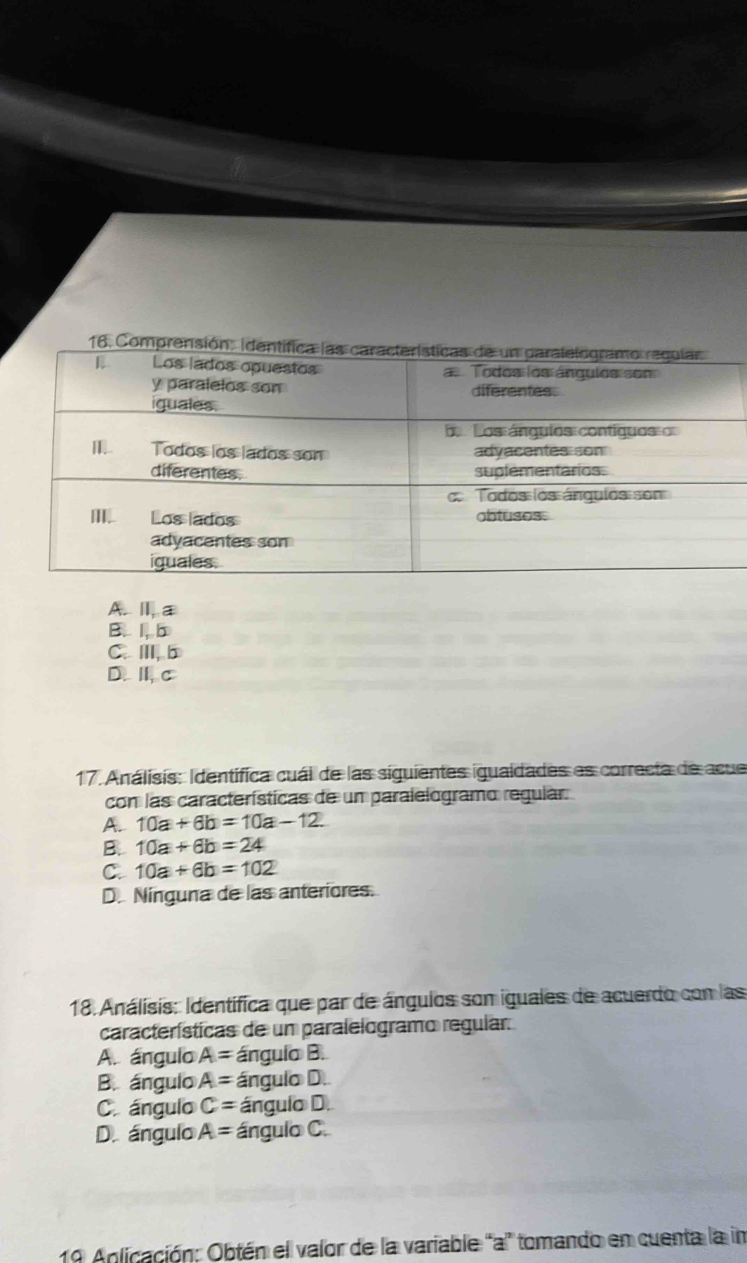 Al a
B、 1, b
C.Ⅲ,b
D.Ⅱ,c
17. Análisis: Identifica cuál de las siguientes igualdades es correcta de acue
con las características de un paralelogramo regular.
A.. 10a+6b=10a-12.
B. 10a+6b=24
C. 10a+6b=102
D. Ninguna de las anteriores.
18. Análisis: Identifica que par de ángulos son iguales de acuerdo con las
características de un paralelogramo regular.
A. ángulo A= ángulo B.
B. ángulo A= ángulo D.
C ángulo C= ángulo D.
D. ángulo A= ángulo C.
10 Aplicación: Obtén el valor de la variable "a ” tomando en cuenta la in