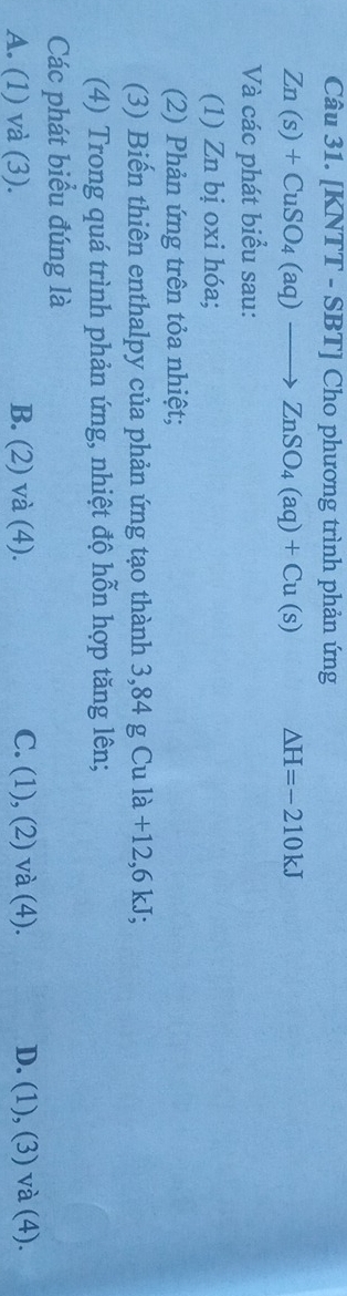 [KNTT - SBT] Cho phương trình phản ứng
Zn(s)+CuSO_4(aq)to ZnSO_4(aq)+Cu(s) △ H=-210kJ
Và các phát biểu sau:
(1) Zn bị oxi hóa;
(2) Phản ứng trên tỏa nhiệt;
(3) Biến thiên enthalpy của phản ứng tạo thành 3,84 g Cu là +12, 6 kJ;
(4) Trong quá trình phản ứng, nhiệt độ hỗn hợp tăng lên;
Các phát biểu đúng là
A. (1) và (3). B. (2) và (4). C. (1), (2) và (4). D. (1), (3) và (4).