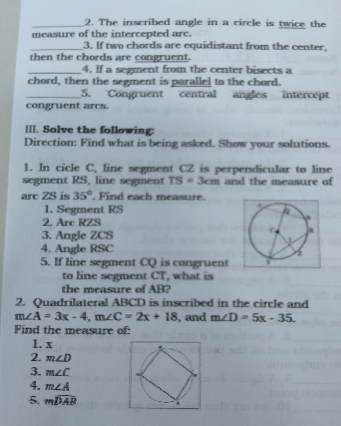 The inscribed angle in a circle is twice the 
measure of the intercepted arc. 
_3. If two chords are equidistant from the center, 
then the chords are congruent. 
_4. If a segment from the center bisects a 
chord, then the segment is parallel to the chord. 
_5. Congruent central angles intercept 
congruent arcs. 
III. Solve the following: 
Direction: Find what is being asked. Show your solutions. 
1. In cicle C, line segment CZ is perpendicular to line 
segment RS, line segment TS=3cm and the measure of 
arc ZS is 35°. Find each measure. 
1. Segment RS
2. Arc RZS
3. Angle ZCS
4. Angle RSC
5. If line segment CQ is congruent 
to line segment CT, what is 
the measure of AB? 
2. Quadrilateral ABCD is inscribed in the circle and
m∠ A=3x-4, m∠ C=2x+18 , and m∠ D=5x-35. 
Find the measure of: 
1. x
2. m∠ D
3. m∠ C
4. m∠ A
5. mwidehat DAB