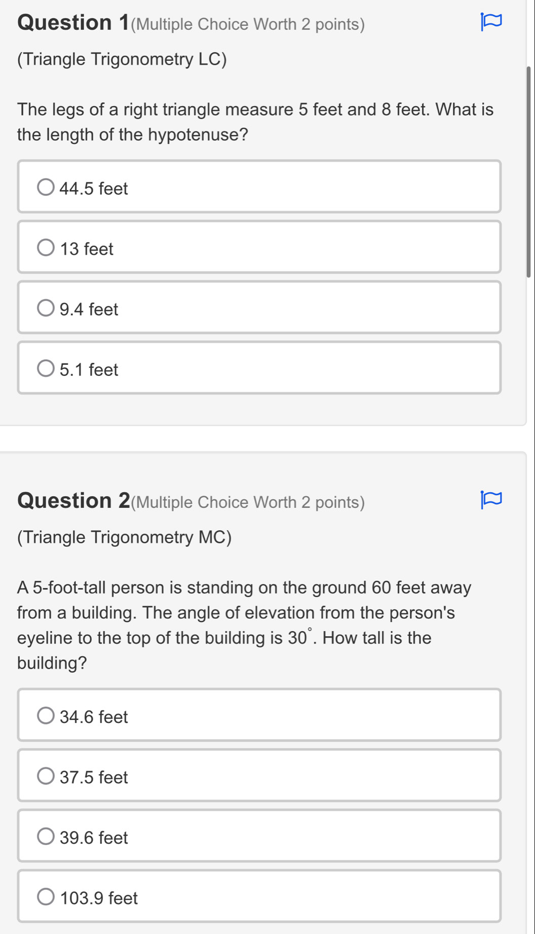 Question 1(Multiple Choice Worth 2 points)
(Triangle Trigonometry LC)
The legs of a right triangle measure 5 feet and 8 feet. What is
the length of the hypotenuse?
44.5 feet
13 feet
9.4 feet
5.1 feet
Question 2(Multiple Choice Worth 2 points)
(Triangle Trigonometry MC)
A 5-foot-tall person is standing on the ground 60 feet away
from a building. The angle of elevation from the person's
eyeline to the top of the building is 30°. How tall is the
building?
34.6 feet
37.5 feet
39.6 feet
103.9 feet