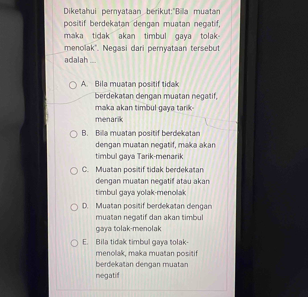 Diketahui pernyataan berikut:"Bila muatan
positif berdekatan dengan muatan negatif,
maka tidak akan timbul gaya tolak-
menolak". Negasi dari pernyataan tersebut
adalah ...
A. Bila muatan positif tidak
berdekatan dengan muatan negatif,
maka akan timbul gaya tarik-
menarik
B. Bila muatan positif berdekatan
dengan muatan negatif, maka akan
timbul gaya Tarik-menarik
C. Muatan positif tidak berdekatan
dengan muatan negatif atau akan
timbul gaya yolak-menolak
D. Muatan positif berdekatan dengan
muatan negatif dan akan timbul
gaya tolak-menolak
E. Bila tidak timbul gaya tolak-
menolak, maka muatan positif
berdekatan dengan muatan
negatif