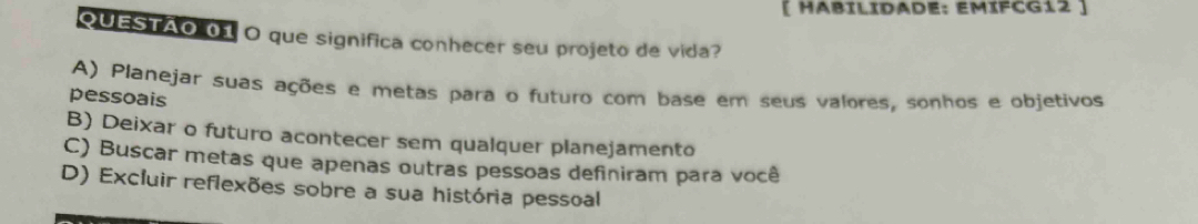 [ HABILIDADE: EMÍFCG12 ]
QUESTÃO 01 O que significa conhecer seu projeto de vida?
A) Planejar suas ações e metas para o futuro com base em seus valores, sonhos e objetivos
pessoais
B) Deixar o futuro acontecer sem qualquer planejamento
C) Buscar metas que apenas outras pessoas definiram para você
D) Excluir reflexões sobre a sua história pessoal