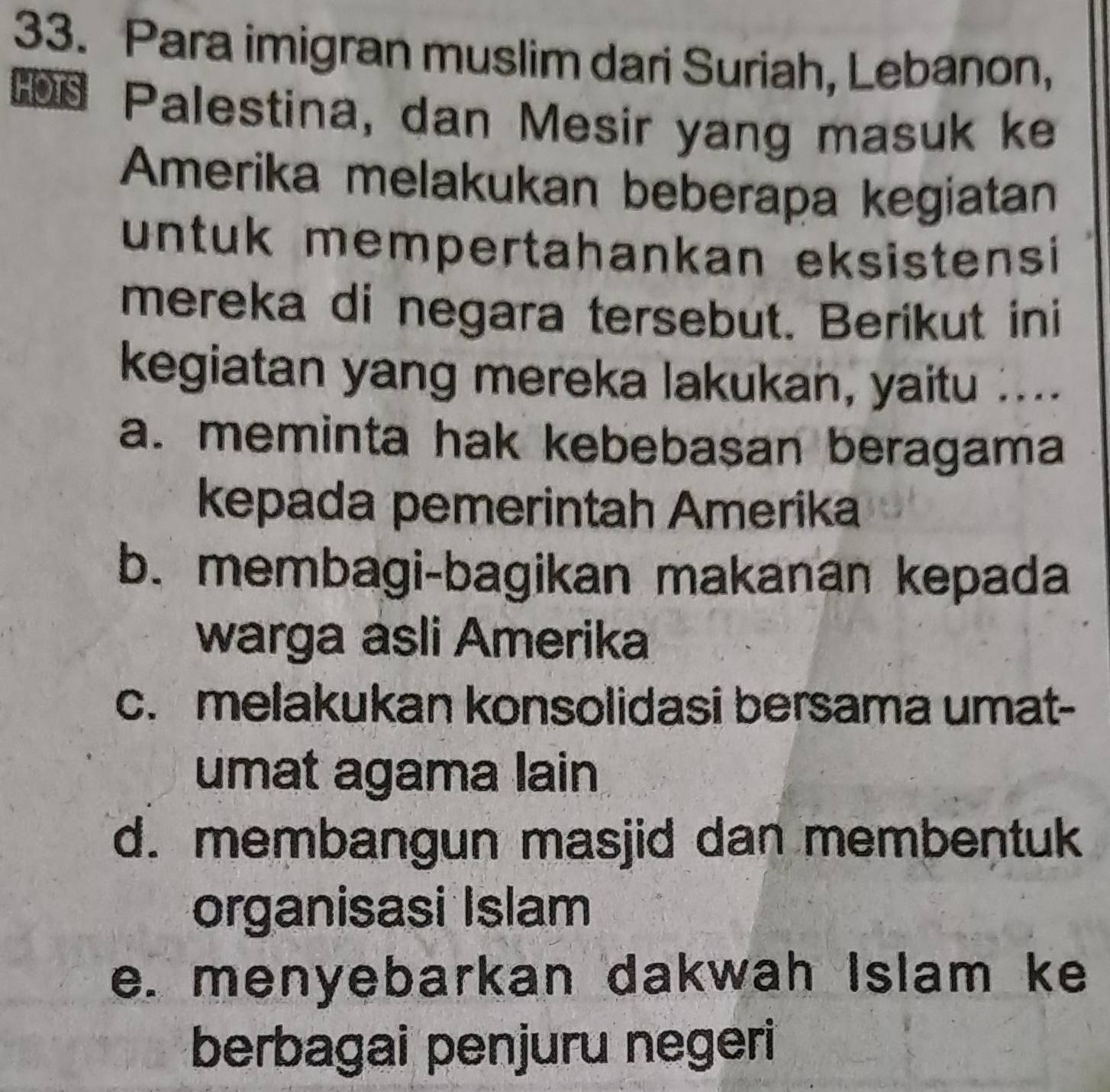 Para imigran muslim dari Suriah, Lebanon,
Palestina, dan Mesir yang masuk ke
Amerika melakukan beberapa kegiatan
untuk mempertahankan eksistensi 
mereka di negara tersebut. Berikut ini
kegiatan yang mereka lakukan, yaitu ....
a. meminta hak kebebasan beragama
kepada pemerintah Amerika
b. membagi-bagikan makanan kepada
warga asli Amerika
c. melakukan konsolidasi bersama umat-
umat agama lain
d. membangun masjid dan membentuk
organisasi Islam
e. menyebarkan dakwah Islam ke
berbagai penjuru negeri