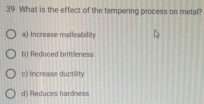 What is the effect of the tempering process on metal?
a) Increase malleability
b) Reduced brittleness
c) Increase ductility
d) Reduces hardness