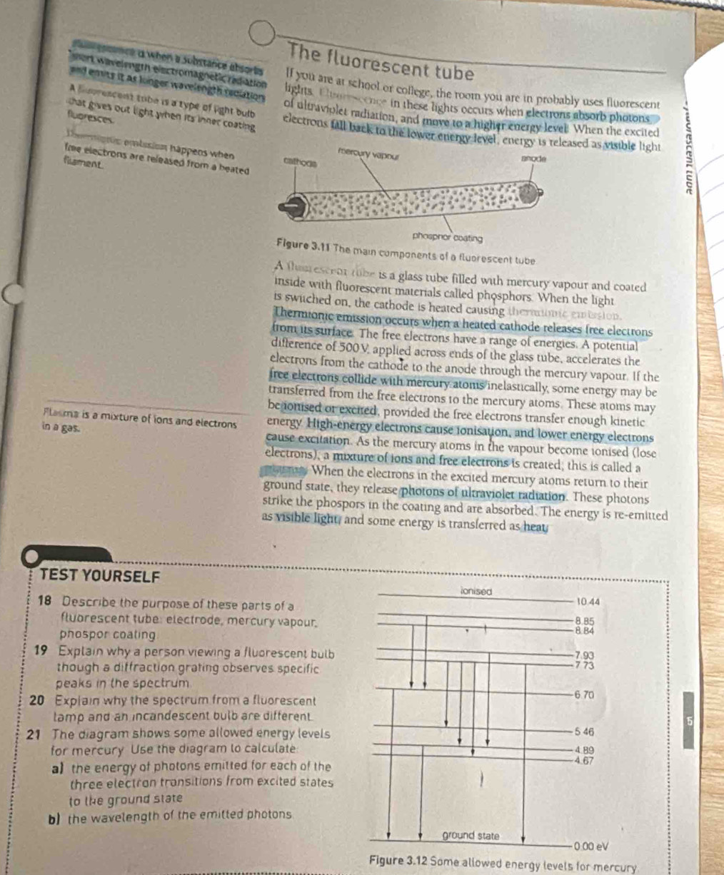 The fluorescent tube
gosance a when a Substance absorts If you are at school or college, the room you are in probably uses fluorescent
m ert w avelength eisctromagnetic rediation lights. Elsureseence in these lights occurs when electrons absorb photons
and envts it as longer wavelength rediations of ultraviolet radiation, and move to a higher energy level. When the excited
that gives out light when its inner coating .
flubresces
A huprescent tibe is a type of light bulb electrons fall back to the lower energy levd as visible light
beemiptis embusion háappeos when
fme electrons are released from a heated .
filsment.
phosphor coating
Figure 3.11 The main components of a fluorescent tube
A thu escent tube is a glass tube filled with mercury vapour and coated
inside with fluorescent materials called phosphors. When the light
is swiched on, the cathode is heated causing theranomic embssion.
Thermionic emission occurs when a heated cathode releases free electrons
from its surface. The free electrons have a range of energies. A potential
difference of 500V applied across ends of the glass tube, accelerates the
electrons from the cathode to the anode through the mercury vapour. If the
iree electrons collide with mercury atoms inelastically, some energy may be
transferred from the free electrons t0 the mercury atoms. These atoms may
benonised or excited, provided the free electrons transfer enough kinetic
Flasma is a mixture of ions and electrons energy High-energy electrons cause ionisation, and lower energy electrons
in a gas. cause excitation. As the mercury atoms in the vapour become ionised (lose
electrons), a mixture of ions and free electrons is created; this is called a
When the electrons in the excited mercury atoms return to their
ground state, they release photons of ultraviolet radiation. These photons
strike the phospors in the coating and are absorbed. The energy is re-emitted
as visible light, and some energy is transferred as heat
TEST YOURSELF ionised
10.44
18 Describe the purpose of these parts of a 8.85
fluorescent tube: electrode, mercury vapour.
phospor coating
8.84
19 Explain why a person viewing a fluorescent bulb 7 73 7.93
though a diffraction grating observes specific
peaks in the spectrum.
20 Explain why the spectrum from a fluorescent 6.70
lamp and an incandescent bulb are different.
21 The diagram shows some allowed energy levels 5 46
for mercury Use the diagram to calculate 4 89
a the energy of photons emitted for each of the
4.67
three electron transitions from excited states
to the ground state
b) the wavelength of the emitted photons
ground state 0.00 eV
Figure 3.12 Some allowed energy levels for mercury