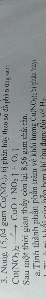 Nung 15,04 gam Cu(NO_3)_2 bị phân hủy theo sơ đồ phả n ứng sau: 
Cu(NO_3)_2to Cu°CuO+NO_2uparrow +O_2uparrow 
Sau một thời gian thấy còn lại 8,56 gam chất rắn. 
a.Tính thành phần phần trăm về khối lượng Cu(NO_3)_2 bị phân hủy/ 
cối của hỗn hợn khí thu được đôi với H_2.