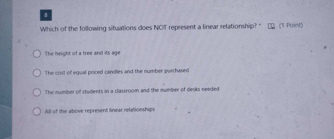 Which of the following situations does NOT represent a linear relationship? * (1 Point)
The height of a tree and its age
The cost of equal priced candles and the number purchased
The number of students in a classroom and the number of desks needed
All of the above represent linear relationships