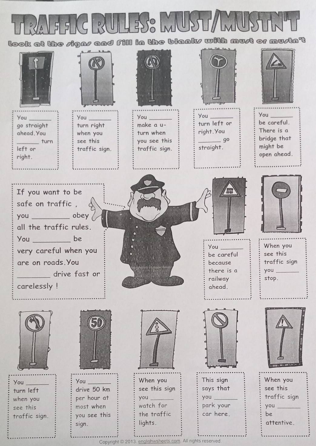TRAFFIC RULES: MUST/MUSTN'T 
look at the signs and Fill in the blanks with must or mustn't 
You _You _You _You_ 
You_ 
go straight turn right make a u- turn left or be careful. 
ahead.You when you turn when right.You There is a 
_turn see this you see this _go bridge that 
left or traffic sign. traffic sign. straight. might be 
right. 
open ahead. 
If you want to be m 
safe on traffic , 
you _obey 
all the traffic rules. 
You_ be 
You _When you 
very careful when you see this 
be careful 
are on roads.You because traffic sign 
_drive fast or there is a you_ 
railway stop . 
carelessly ! ahead. 
You _You _When you This sign When you 
turn left drive 50 km see this sign says that see this 
when you per hour at you _you _traffic sign 
see this most when watch for park your you_ 
traffic sign. you see this the traffic 
car here. be 
sign. lights. attentive. 
Copyright © 2013. englishwsh All rights reserved
