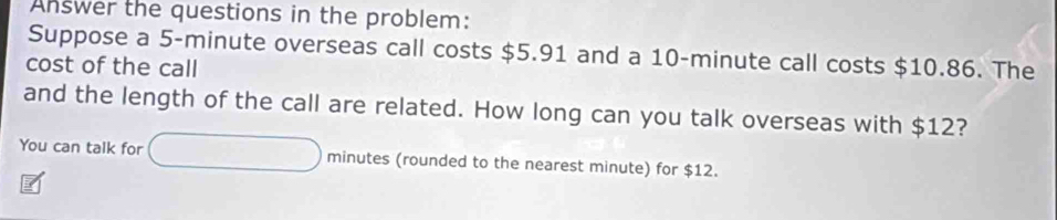 Answer the questions in the problem: 
Suppose a 5-minute overseas call costs $5.91 and a 10-minute call costs $10.86. The 
cost of the call 
and the length of the call are related. How long can you talk overseas with $12? 
You can talk for minutes (rounded to the nearest minute) for $12.