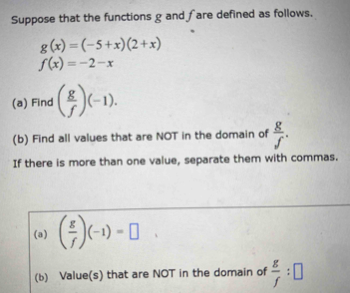 Suppose that the functions g and fare defined as follows.
g(x)=(-5+x)(2+x)
f(x)=-2-x
(a) Find ( g/f )(-1). 
(b) Find all values that are NOT in the domain of  g/f . 
If there is more than one value, separate them with commas. 
(a) ( g/f )(-1)=□
(b) Value(s) that are NOT in the domain of  g/f :□