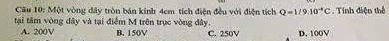 Cầu 10: Một vòng đây tròn bán kính 4cm tích điện đều với điện tích Q=1/9.10^(-4)C. Tính điện thể
tại tâm vòng đây và tại điểm M trên trục vòng đây.
A. 200V B. 150V C. 250V D. 100V