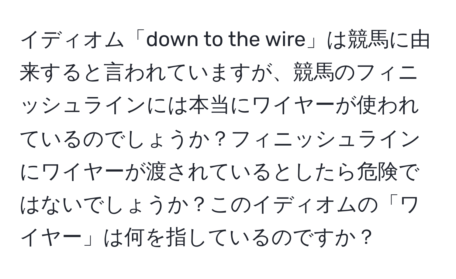 イディオム「down to the wire」は競馬に由来すると言われていますが、競馬のフィニッシュラインには本当にワイヤーが使われているのでしょうか？フィニッシュラインにワイヤーが渡されているとしたら危険ではないでしょうか？このイディオムの「ワイヤー」は何を指しているのですか？