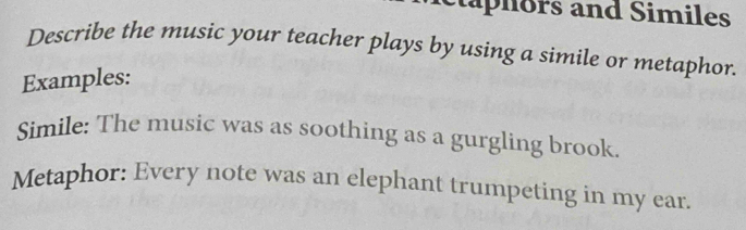 ctaphors and Similes 
Describe the music your teacher plays by using a simile or metaphor. 
Examples: 
Simile: The music was as soothing as a gurgling brook. 
Metaphor: Every note was an elephant trumpeting in my ear.