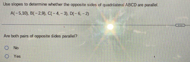 Use slopes to determine whether the opposite sides of quadrilateral ABCD are parallel.
A(-5,10), B(-2,9), C(-4,-3), D(-6,-2)
Are both pairs of opposite śides parallel?
No
Yes