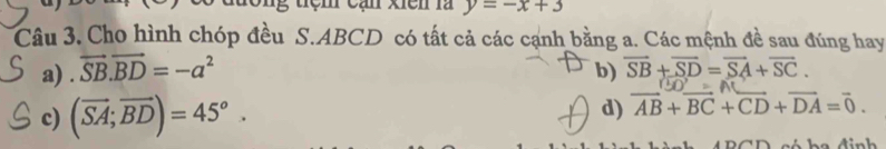 đương tệm cạn xiên là y=-x+3
Câu 3. Cho hình chóp đều S. ABCD có tất cả các cạnh bằng a. Các mệnh đề sau đúng hay
a) . vector SB.vector BD=-a^2 b) overline SB+overline SD=overline SA+overline SC.
150°=AC
c) (vector SA;vector BD)=45°. d) vector AB+vector BC+vector CD+vector DA=vector 0.