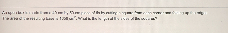 An open box is made from a 40-cm by 50-cm piece of tin by cutting a square from each corner and folding up the edges.
The area of the resulting base is 1656 cm^2. What is the length of the sides of the squares?