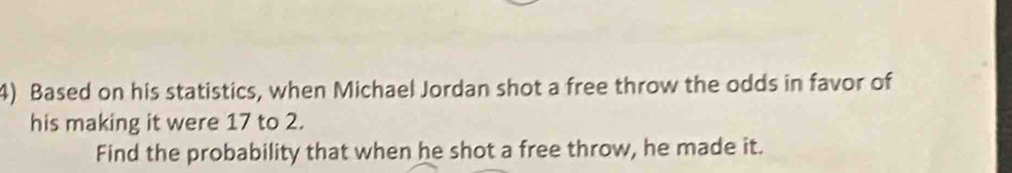 Based on his statistics, when Michael Jordan shot a free throw the odds in favor of 
his making it were 17 to 2. 
Find the probability that when he shot a free throw, he made it.