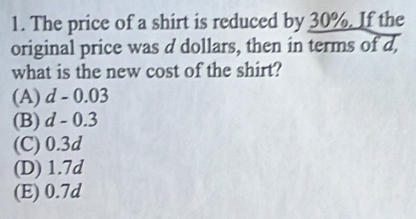 The price of a shirt is reduced by 30%. If the
original price was d dollars, then in terms of d,
what is the new cost of the shirt?
(A) d - 0.03
(B) d - 0.3
(C) 0.3d
(D) 1.7d
(E) 0.7d