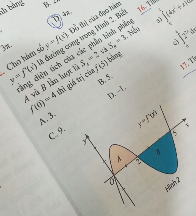 bằng B.  L
D 4π.
.
Nếu ∈tlimits _0(4x^3+x)dx
Cho hàm số y=f(x) Đồ thị của đạo hàn
16. Tín
<
A  ∈t _02^(2x)d
y=f'(x) a đường cong trong Hình 2. Bì
3π.
lng diện tích của các phần hình phả
a)
bằng
4 và B lần lượt 1 S_A=2 và S_B=3
c)
B. 5.
f(0)=4 thì giá trị của f(5)
17. Tí
D. −1.
A. 3.
C. 9.