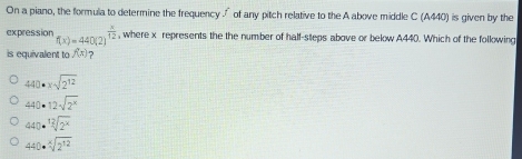 On a piano, the formula to determine the frequency of any pitch relative to the A above middle C (A440) is given by the
expression f(x)=440(2)^ x/12  , where x represents the the number of half-steps above or below A440. Which of the following
is equivalent to f(x) ?
440· xsqrt(2^(12))
440· 12sqrt(2^x)
440· sqrt[12](2^x)
440· sqrt[x](2^(12))