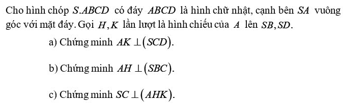 Cho hình chóp S. ABCD có đáy ABCD là hình chữ nhật, cạnh bên SA vuông
góc với mặt đáy. Gọi H, K lần lượt là hình chiếu của A lên SB, SD.
a) Chứng minh AK⊥ (SCD).
b) Chứng minh AH⊥ (SBC).
c) Chứng minh SC⊥ (AHK).