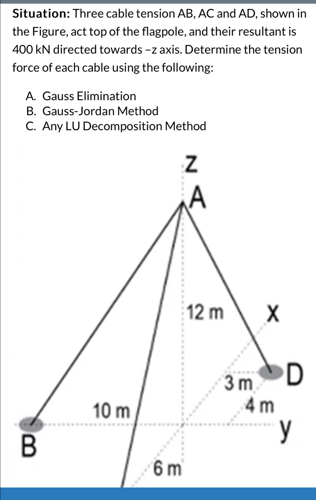 Situation: Three cable tension AB, AC and AD, shown in 
the Figure, act top of the flagpole, and their resultant is
400 kN directed towards −z axis. Determine the tension 
force of each cable using the following: 
A. Gauss Elimination 
B. Gauss-Jordan Method 
C. Any LU Decomposition Method