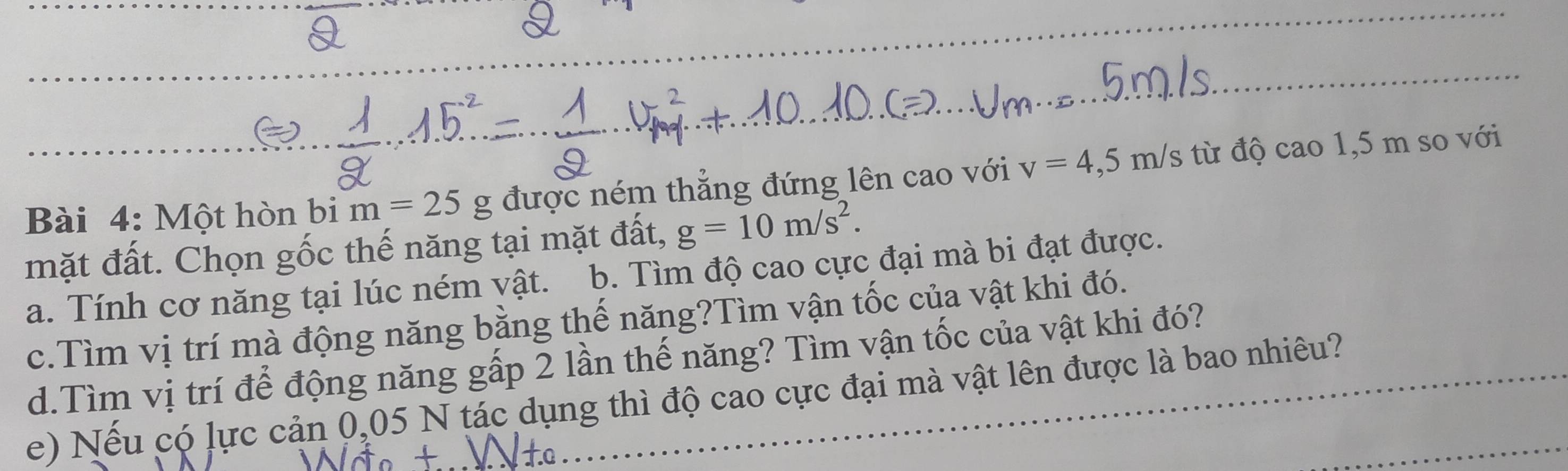 Một hòn bi m=25g được ném thẳng đứng lên cao với v=4,5m/s từ độ cao1, 5m so với 
mặt đất. Chọn gốc thế năng tại mặt đất, g=10m/s^2. 
a. Tính cơ năng tại lúc ném vật. b. Tìm độ cao cực đại mà bi đạt được. 
c.Tìm vị trí mà động năng bằng thế năng?Tìm vận tốc của vật khi đó. 
d.Tìm vị trí để động năng gấp 2 lần thế năng? Tìm vận tốc của vật khi đó? 
e) Nếu có lực cản 0,05 N tác dụng thì độ cao cực đại mà vật lên được là bao nhiêu?