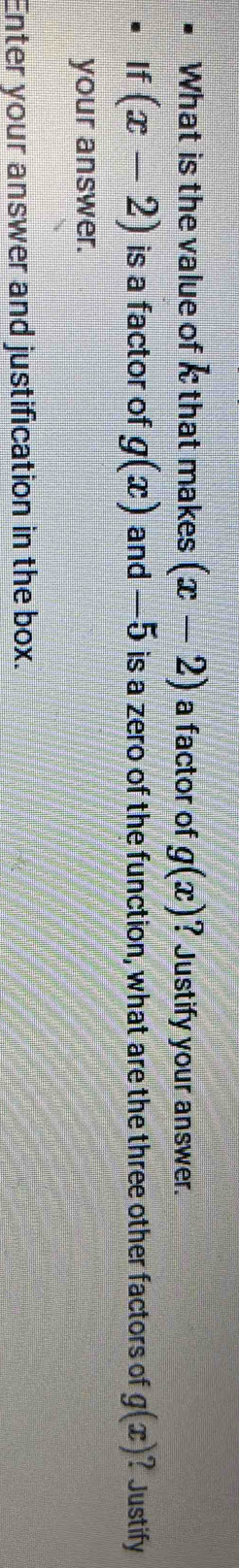 What is the value of i that makes (x-2) a factor of g(x) ? Justify your answer. 
If (x-2) is a factor of g(x) and —5 is a zero of the function, what are the three other factors of g(x) ? Justify 
your answer. 
Enter your answer and justification in the box.