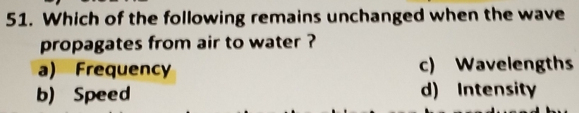 Which of the following remains unchanged when the wave
propagates from air to water ?
a) Frequency c) Wavelengths
b) Speed d) Intensity