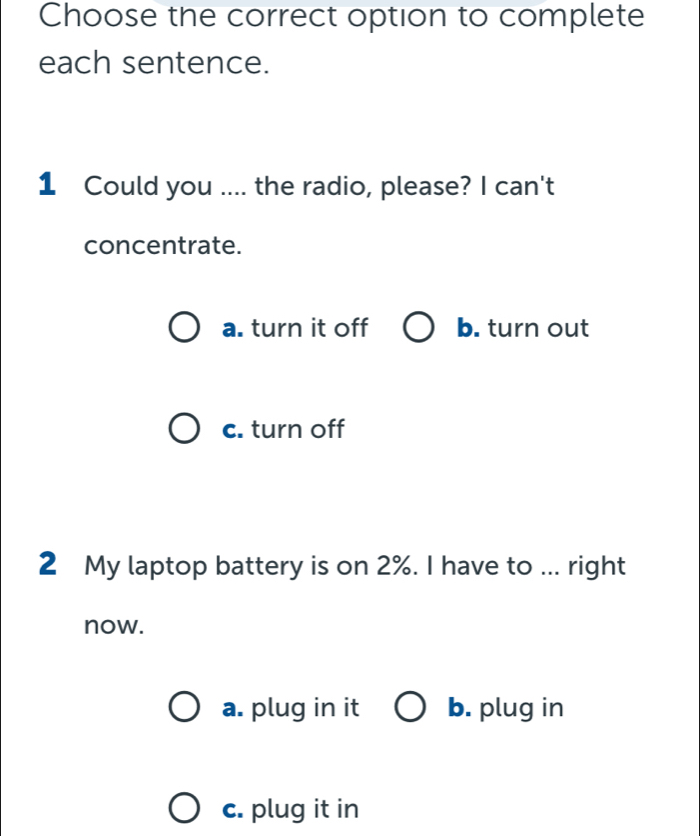 Choose the correct option to complete
each sentence.
1 Could you .... the radio, please? I can't
concentrate.
a. turn it off b. turn out
c. turn off
2 My laptop battery is on 2%. I have to ... right
now.
a. plug in it b. plug in
c. plug it in