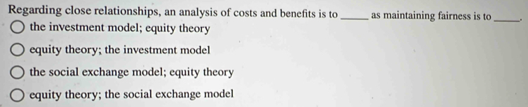 Regarding close relationships, an analysis of costs and benefits is to _as maintaining fairness is to _.
the investment model; equity theory
equity theory; the investment model
the social exchange model; equity theory
equity theory; the social exchange model