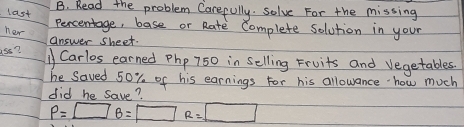 Read the problem Carefully. solve For the missing 
last 
Percentage, base or Rate Complete solution in your 
her 
answer sheet. 
ass? 11 Carlos earned Php 750 in Selling Fruits and vegetables. 
he saved 50% of his earnings For his allowance how much 
did he save?
P=□ B=□ R=□