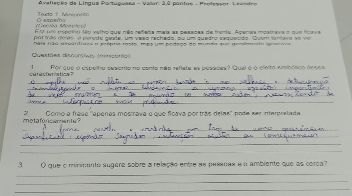 Avaliação de Lingua Portuguesa - Valor: 3,0 pontos - Professor: Leandro 
Texto 1: Miniconto 
O espelho 
(Cecilia Meireles) 
Era um espelho tão velho que não refletia mais as pessoas de frente. Apenas mostrava o que ficava 
por trás delas: a parede gasta, um vaso rachado, ou um quadro esquecido. Quem tentava se ver 
nele não encontrava o próprio rosto, mas um pedaço do mundo que geralmente ignorava 
Questões discursivas (miniconto): 
1. Por que o espelho descrito no conto não reflete as pessoas? Qual é o efeito simbólico dessa 
característica? 
_ 
_ 
_ 
_ 
2 Como a frase ''apenas mostrava o que ficava por trás delas'' pode ser interpretada 
metaforicamente? 
_ 
_ 
_ 
_ 
3. O que o miniconto sugere sobre a relação entre as pessoas e o ambiente que as cerca? 
_ 
_ 
_