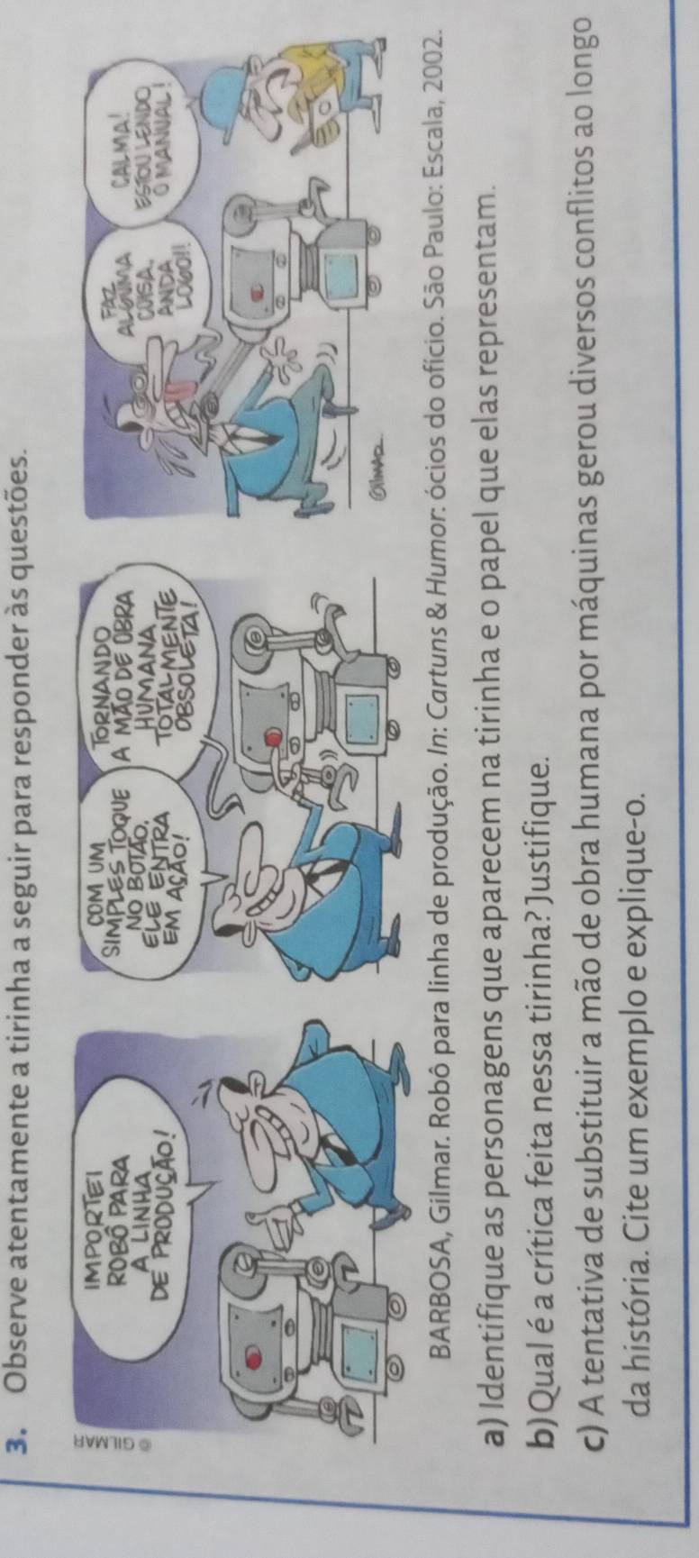 Observe atentamente a tirinha a seguir para responder às questões. 
BARBOSA, Gilmar. Robô para linha de produção. In: Cartuns & Humor: ócios do ofício. São Paulo: Escala, 2002. 
a) Identifique as personagens que aparecem na tirinha e o papel que elas representam. 
b)Qual é a crítica feita nessa tirinha? Justifique. 
c) A tentativa de substituir a mão de obra humana por máquinas gerou diversos conflitos ao longo 
da história. Cite um exemplo e explique-o.