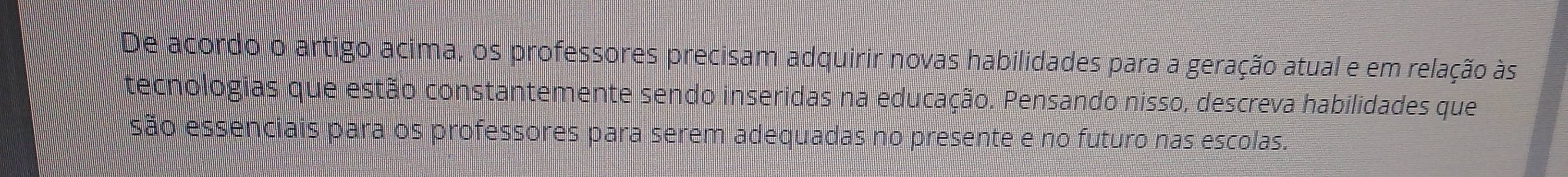 De acordo o artigo acima, os professores precisam adquirir novas habilidades para a geração atual e em relação às 
tecnologias que estão constantemente sendo inseridas na educação. Pensando nisso, descreva habilidades que 
são essenciais para os professores para serem adequadas no presente e no futuro nas escolas.