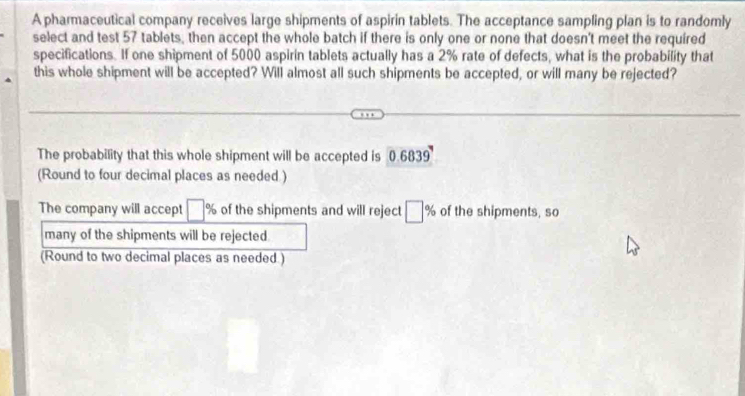 A pharmaceutical company receives large shipments of aspirin tablets. The acceptance sampling plan is to randomly 
select and test 57 tablets, then accept the whole batch if there is only one or none that doesn't meet the required 
specifications. If one shipment of 5000 aspirin tablets actually has a 2% rate of defects, what is the probability that 
this whole shipment will be accepted? Will almost all such shipments be accepted, or will many be rejected? 
The probability that this whole shipment will be accepted is 0.6839
(Round to four decimal places as needed ) 
The company will accept □ % of the shipments and will reject □ % of the shipments, so 
many of the shipments will be rejected 
(Round to two decimal places as needed.)