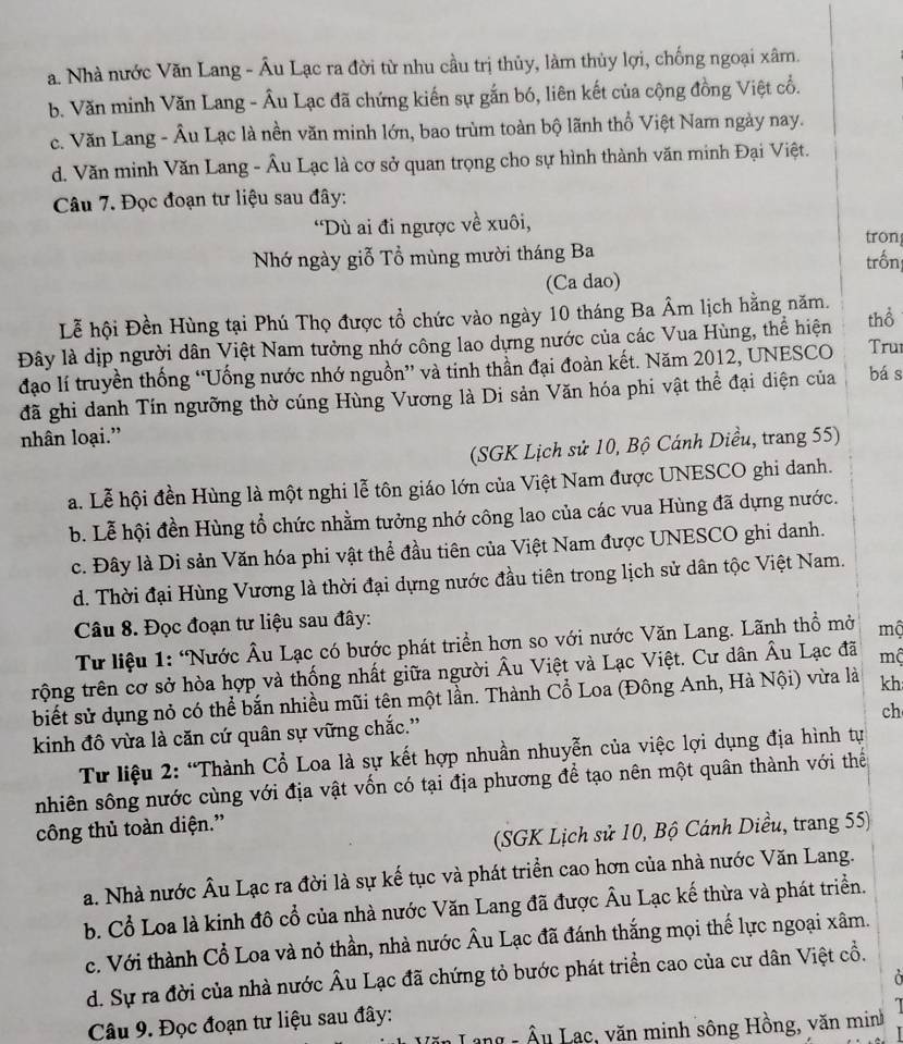 a. Nhà nước Văn Lang - Âu Lạc ra đời từ nhu cầu trị thủy, làm thủy lợi, chống ngoại xâm.
b. Văn minh Văn Lang - Âu Lạc đã chứng kiến sự gắn bó, liên kết của cộng đồng Việt cổ.
c. Văn Lang - Âu Lạc là nền văn minh lớn, bao trùm toàn bộ lãnh thổ Việt Nam ngày nay.
d. Văn minh Văn Lang - Âu Lạc là cơ sở quan trọng cho sự hình thành văn minh Đại Việt.
Câu 7. Đọc đoạn tư liệu sau đây:
*Dù ai đi ngược về xuôi,
tron
Nhớ ngày giỗ Tổ mùng mười tháng Ba trồn
(Ca dao)
Lễ hội Đền Hùng tại Phú Thọ được tổ chức vào ngày 10 tháng Ba Âm lịch hằng năm.
Đây là dịp người dân Việt Nam tưởng nhớ công lao dựng nước của các Vua Hùng, thể hiện thổ Tru
đạo lí truyền thống “Uống nước nhớ nguồn” và tinh thần đại đoàn kết. Năm 2012, UNESCO bá s
đã ghi danh Tín ngưỡng thờ cúng Hùng Vương là Di sản Văn hóa phi vật thể đại diện của
nhân loại.”
(SGK Lịch sử 10, Bộ Cánh Diều, trang 55)
a. Lễ hội đền Hùng là một nghi lễ tôn giáo lớn của Việt Nam được UNESCO ghi danh.
b. Lễ hội đền Hùng tổ chức nhằm tưởng nhớ công lao của các vua Hùng đã dựng nước.
c. Đây là Di sản Văn hóa phi vật thể đầu tiên của Việt Nam được UNESCO ghi danh.
d. Thời đại Hùng Vương là thời đại dựng nước đầu tiên trong lịch sử dân tộc Việt Nam.
Câu 8. Đọc đoạn tư liệu sau đây:
Tư liệu 1: “Nước Âu Lạc có bước phát triển hơn so với nước Văn Lang. Lãnh thổ mở mộ
trộng trên cơ sở hòa hợp và thống nhất giữa người Âu Việt và Lạc Việt. Cư dân Âu Lạc đã mộ
biết sử dụng nỏ có thể bắn nhiều mũi tên một lần. Thành Cổ Loa (Đông Anh, Hà Nội) vừa là kh
ch
kinh đô vừa là căn cứ quân sự vững chắc.''
Từ liệu 2: “Thành Cổ Loa là sự kết hợp nhuần nhuyễn của việc lợi dụng địa hình tự
nhiên sông nước cùng với địa vật vốn có tại địa phương để tạo nên một quân thành với thế
công thủ toàn diện.”
(SGK Lịch sử 10, Bộ Cánh Diều, trang 55)
a. Nhà nước Âu Lạc ra đời là sự kế tục và phát triển cao hơn của nhà nước Văn Lang.
b. Cổ Loa là kinh đô cổ của nhà nước Văn Lang đã được Âu Lạc kế thừa và phát triển.
c. Với thành Cổ Loa và nỏ thần, nhà nước Âu Lạc đã đánh thắng mọi thế lực ngoại xâm.
d. Sự ra đời của nhà nước Âu Lạc đã chứng tỏ bước phát triển cao của cư dân Việt cổ.
Ở 
Câu 9. Đọc đoạn tư liệu sau đây:
ăn Lạng - Âu Lạc, văn minh sông Hồng, văn minh